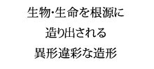 生物・生命を根源に造り出される異形違彩な造形